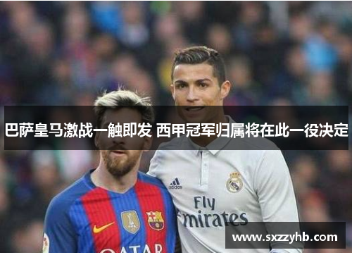 巴萨皇马激战一触即发 西甲冠军归属将在此一役决定