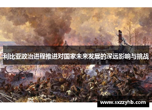 利比亚政治进程推进对国家未来发展的深远影响与挑战