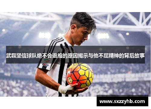武磊坚信球队绝不会退缩的原因揭示与他不屈精神的背后故事