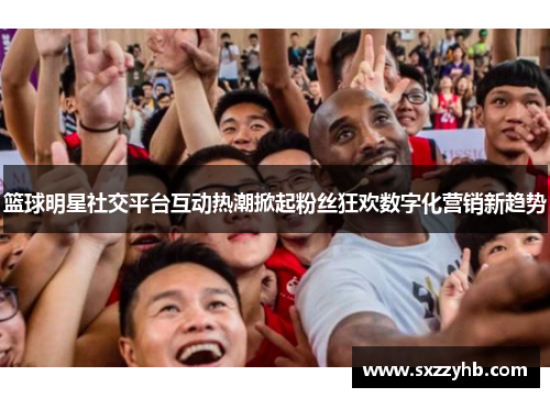 篮球明星社交平台互动热潮掀起粉丝狂欢数字化营销新趋势
