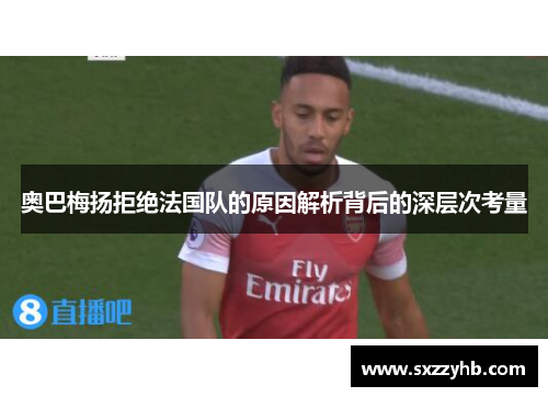 奥巴梅扬拒绝法国队的原因解析背后的深层次考量