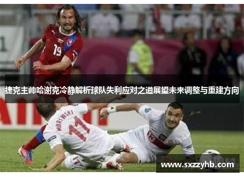 捷克主帅哈谢克冷静解析球队失利应对之道展望未来调整与重建方向